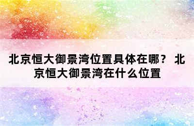 北京恒大御景湾位置具体在哪？ 北京恒大御景湾在什么位置